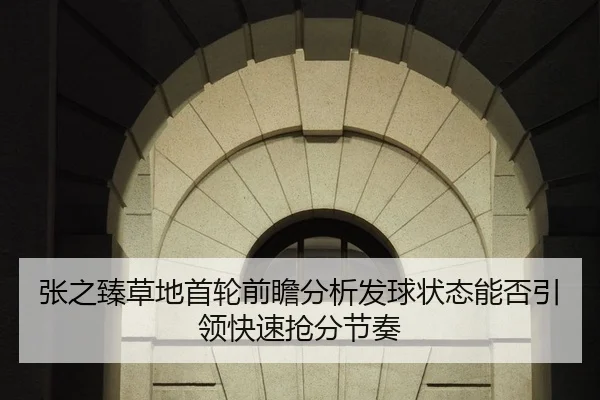 张之臻草地首轮前瞻分析发球状态能否引领快速抢分节奏